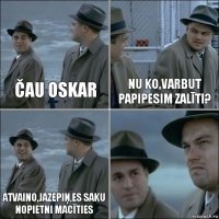 Čau Oskar Nu ko,varbut papipesim zalīti? Atvaino,Jazepiņ,es saku nopietni macīties 