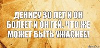 Денису 30 лет и он болеет и он гей. Что же может быть ужаснее!