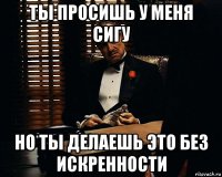 ты просишь у меня сигу но ты делаешь это без искренности