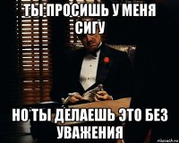 ты просишь у меня сигу но ты делаешь это без уважения