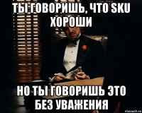 ты говоришь, что sku хороши но ты говоришь это без уважения