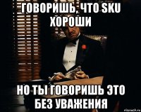 говоришь, что sku хороши но ты говоришь это без уважения