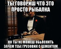 ты говориш что это просто рыбалка но ты не можеш обьяснить зачем тебе грузовик с цементом