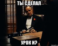 ты сделал урок и?