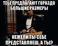 тебе предлагают гораздо большие размеры нежели ты себе представляеш. а ты?