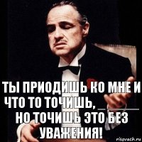 ты приодишь ко мне и что то точишь, _ ____ но точишь это без уважения!