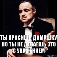 ты просишь домашку но ты не делаешь это с уважением