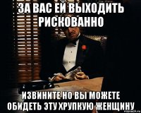 за вас ей выходить рискованно извините но вы можете обидеть эту хрупкую женщину