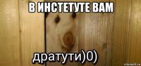 в инстетуте вам 