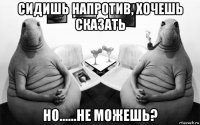 сидишь напротив, хочешь сказать но......не можешь?