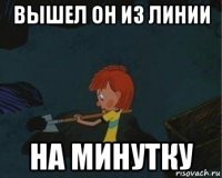 вышел он из линии на минутку