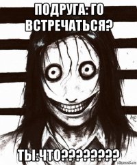 подруга: го встречаться? ты:что????????