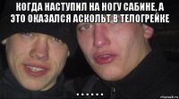 когда наступил на ногу сабине, а это оказался аскольт в телогрейке . . . . . .