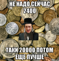 не надо сейчас 2400 таки 20000 потом еще лучше