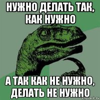 нужно делать так, как нужно а так как не нужно, делать не нужно