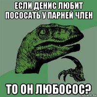 если денис любит пососать у парней член то он любосос?