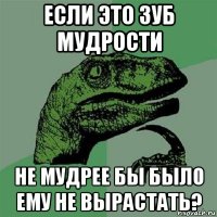 если это зуб мудрости не мудрее бы было ему не вырастать?