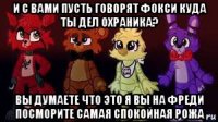 и с вами пусть говорят фокси куда ты дел охраника? вы думаете что это я вы на фреди посморите самая спокойная рожа