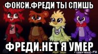 фокси.фреди ты спишь фреди.нет я умер