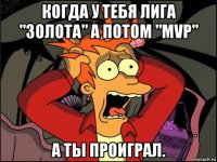 когда у тебя лига "золота" а потом "mvp" а ты проиграл.