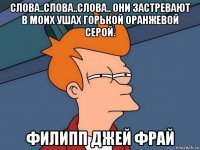 слова..слова..слова.. они застревают в моих ушах горькой оранжевой серой. филипп джей фрай