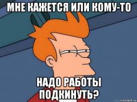 мне кажется или кому-то надо работы подкинуть?