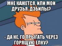 мне кажется, или мои друзья, дэбилы? - да не, го прыгать через горящую елку?