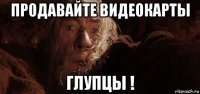 продавайте видеокарты глупцы !