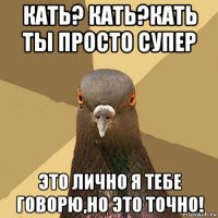 кать? кать?кать ты просто супер это лично я тебе говорю,но это точно!