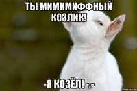 ты мимимиффный козлик! -я козёл! -.-