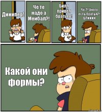 Дииипер! Чё те надо а Мейбал?! Билл привёл братьев! Чё ?! Унего есть братья?!
БЛИИИН Какой они формы?