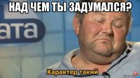 над чем ты задумался? 