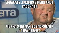 екаааать , походу у меня айон разбился че рил ? да лан все похуй лер ......лера плачет....