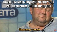 нахуя ты мать родную четвертый раз на черном рынке продал? 