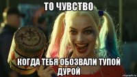 то чувство когда тебя обозвали тупой дурой