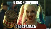 о как я хорошо обосралась