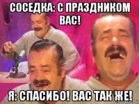 соседка: с праздником вас! я: спасибо! вас так же!