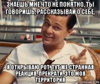 знаешь мне что не понятно, ты говоришь, рассказывай о себе, я открываю рот, тут же странная реакция, прекрати, это моя территория