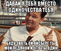 давай я тебя вместо одиночества тебя буду звать ой айсберг ты мой ледяной и что ты один