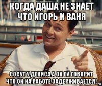 когда даша не знает что игорь и ваня сосут у дениса а он ей говорит что он на работе задерживается!