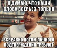 я думаю, что наши слова всерьёз, только все равно потом личного подтверждения требуют