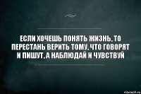 Если хочешь понять жизнь, то перестань верить тому, что говорят и пишут, а наблюдай и чувствуй