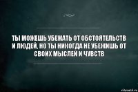 Ты можешь убежать от обстоятельств и людей, но ты никогда не убежишь от своих мыслей и чувств