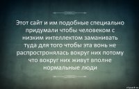 Этот сайт и им подобные специально придумали чтобы человеком с низким интеллектом заманивать туда для того чтобы эта вонь не распростронялась вокруг них потому что вокруг них живут вполне нормальные люди