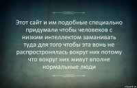 Этот сайт и им подобные специально придумали чтобы человеков с низким интеллектом заманивать туда для того чтобы эта вонь не распростронялась вокруг них потому что вокруг них живут вполне нормальные люди