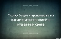 Скоро будут спрашивать на какие шиши вы живёте кушаете и срёте