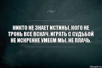 Никто не знает истины, кого не тронь все вскач. Играть с судьбой не искренне умеем мы, не плачь.