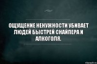 Ощущение ненужности убивает людей быстрей снайпера и алкоголя.