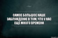 Самое большое наше заблуждение в том, что у нас ещё много времени