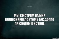 Мы смотрим на мир иллюзиями,поэтому так долго приходим к истине